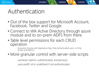 Authentication 
• Out of the box support for Microsoft Account, 
Facebook, Twitter and Google 
• Connect to WA Active Directory through azure 
module and to on-prem ADFS from there 
• Table level permissions for each CRUD 
operation 
Everyone, Anyone with Application Key, Only Authenticated users, or Only 
Scripts and Admins 
• More granular control with server-side scripts 
user.level: {admin, authenticated, anonymous} 
user.userID: id or undefined if not authenticated 
 