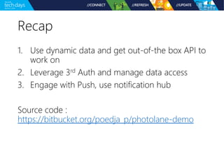 Recap 
1. Use dynamic data and get out-of-the box API to 
work on 
2. Leverage 3rd Auth and manage data access 
3. Engage with Push, use notification hub 
Source code : 
https://bitbucket.org/poedja_p/photolane-demo 
 
