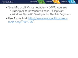 Call to Action 
• Take Microsoft Virtual Academy (MVA) courses 
• Building Apps for Windows Phone 8 Jump Start 
• Windows Phone 8.1 Developer for Absolute Beginners 
• Use Azure Trial (http://azure.microsoft.com/en-us/ 
pricing/free-trial/) 
 