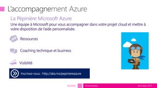 tech.days 2015#mstechdaysSESSION tech.days 2015#mstechdays
L’accompagne
Inscrivez-vous : http://aka.ms/pepiniereazure
Coaching technique et business
Ressources
La Pépinière Microsoft Azure
Visibilité
Une équipe à Microsoft pour vous accompagner dans votre projet cloud et mettre à
votre disposition de l’aide personnalisée.
 