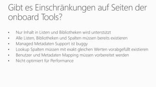 Gibt es Einschränkungen auf Seiten der
onboard Tools?
• Nur Inhalt in Listen und Bibliotheken wird unterstützt
• Alle Listen, Bibliotheken und Spalten müssen bereits existieren
• Managed Metadaten Support ist buggy
• Lookup Spalten müssen mit exakt gleichen Werten vorabgefüllt existieren
• Benutzer und Metadaten Mapping müssen vorbereitet werden
• Nicht optimiert für Performance
 