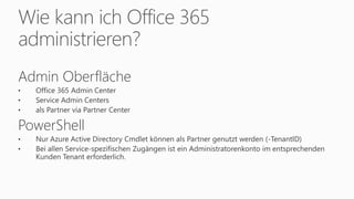 Wie kann ich Office 365
administrieren?
Admin Oberfläche
• Office 365 Admin Center
• Service Admin Centers
• als Partner via Partner Center
PowerShell
• Nur Azure Active Directory Cmdlet können als Partner genutzt werden (-TenantID)
• Bei allen Service-spezifischen Zugängen ist ein Administratorenkonto im entsprechenden
Kunden Tenant erforderlich.
 