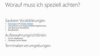 Worauf muss ich speziell achten?
Saubere Vorabklärungen
• Formulare und Public Folders
• Umsysteme und vorgeschaltete Appliance(s)
• UM aktivierte Postfächer
• Bandbreiten
Aufbewahrungsrichtlinien
• Archiv Mailboxen
• Outlook Cache Mode
Terminalserverumgebungen
 