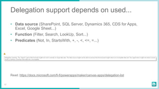 Delegation support depends on used...
• Data source (SharePoint, SQL Server, Dynamics 365, CDS for Apps,
Excel, Google Sheet...)
• Function (Filter, Search, LookUp, Sort...)
• Predicates (Not, In, StartsWith, +, -, <, <=, =...)
Read: https://docs.microsoft.com/fi-fi/powerapps/maker/canvas-apps/delegation-list
17
 