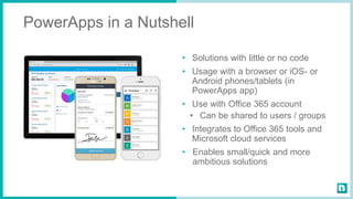 PowerApps in a Nutshell
• Solutions with little or no code
• Usage with a browser or iOS- or
Android phones/tablets (in
PowerApps app)
• Use with Office 365 account
• Can be shared to users / groups
• Integrates to Office 365 tools and
Microsoft cloud services
• Enables small/quick and more
ambitious solutions
 