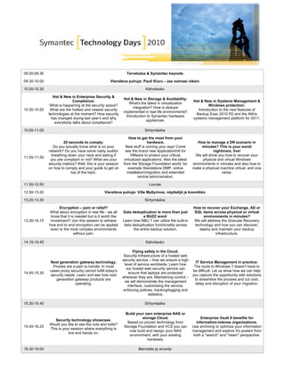 09.00-09.30 Tervetuloa & Symantec keynote
09.30-10.00 Vieraileva puhuja: Pauli Kiuru - Jaa voimasi oikein
10.00-10.30 Kahvitauko
10.30-10.55
Hot & New in Enterprise Security &
Compliance:
What is happening at the security space?
What are the hottest and newest security
technologies at the moment? How security
has changed during last year’s and why
everybody talks about compliance?
Hot & New in Storage & Availability:
What's the latest in virtualization
integration? How is dedupe
implemented in real life environments?
Introduction to Symantec hardware
appliances.
Hot & New in Systems Management &
Windows protection:
Introduction to the new features of
Backup Exec 2010 R2 and the Altiris
systems management platform for 2011.
10.55-11.05 Siirtymäaika
11.05-11.50
20 seconds to comply:
Do you actually know what is on your
network? Do you have some nasty auditor
breathing down your neck and asking if
you are compliant or not? What are your
security metrics? Well, this is your session
on how to comply and your guide to get on
top of the topic.
How to get the most from your
hardware.
New stuff is coming your way! Come
see the brand new ApplicationHA for
VMware to protect your critical,
virtualized applications. Also the latest
from the Storage Foundation world, for
example Standalone DMP, online
installation/migration and extended
central administration.
How to manage a DR scenario in
minutes? This is your worst
nightmare, live!
We will show you how to recover your
physical and virtual Windows
environments in minutes and also how to
make a physical machine virtual, and vice
versa.
11.50-12.50 Lounas
12.50-13.20 Vieraileva puhuja: Ville Myllyrinne, näyttelijä ja koomikko
13.20-13.30 Siirtymäaika
13.30-14.15
Encryption – pain or relief?
What about encryption in real life - we all
know that it is needed but is it worth the
investment? Join this session to witness
how end to end encryption can be applied
even to the most complex environments
without pain.
Data deduplication is more than just
a BUZZ word:
Learn how NBU 7 can utilize the built-in
data deduplication functionality across
the entire backup solution.
How to recover your Exchange, AD or
SQL items across physical or virtual
environments in minutes?
We will address the Granular Recovery
technology and how you can discover,
deploy and maintain your backup
infrastructure.
14.15-14.45 Kahvitauko
14.45-15.30
Next generation gateway technology.
Proxies are a pain to handle. In most
cases proxy security cannot fulfill today's
security needs. Learn and see how next
generation gateway products are
operating.
Flying safely in the Cloud.
Security Infrastructure of a hosted web
security service – how we ensure a high
level of service worldwide. Learn how
our hosted web security service can
ensure that laptops are protected
wherever they are. Maintaining control –
we will demonstrate the management
interface; customizing the service,
enforcing policies, tracking/logging and
statistics.
IT Service Management in practice:
The route to Windows 7 doesn't have to
be difficult. Let us show how we can help
you capture the opportunity with solutions
to streamline the process and cut cost,
delay and disruption of your migration.
15.30-15.40 Siirtymäaika
15.40-16.25
Security technology showcase.
Would you like to see the nuts and bolts?
This is your session where everything is
live and hands on.
Build your own enterprise NAS or
storage Cloud.
Based on proven technology from
Storage Foundation and VCS you can
now build and design your NAS
environment, with your existing
hardware.
Enterprise Vault 9 benefits for
information-intense organizations.
Use archiving to optimize your information
management and explore it's powers from
both a "search" and "retain" perspective.
16.30-19.00 Illanvietto ja arvonta
 