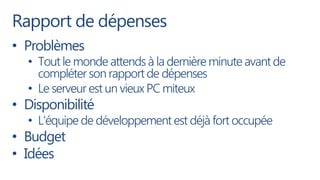 Rapport de dépenses
• Problèmes
  • Tout le monde attends à la dernière minute avant de
    compléter son rapport de dépenses
  • Le serveur est un vieux PC miteux
• Disponibilité
  • L’équipe de développement est déjà fort occupée
• Budget
• Idées
 