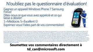N’oubliez pas le questionnaire d’évaluation!
Gagnez un appareil Windows Phone 7 Samsung
Focus!
Dites-nous ce que vous avez apprécié et ce qui
laisse à désirer!
1=Médiocre, 5=Excellent 
Exprimez-vous! Faites part de vos commentaires!
Aucun achat requis. Le concours s’adresse à tous les résidents du Canada (à l’exception des employés du gouvernement). Le concours pour l'événement Tech•Days de Toronto débute le 25
octobre 2011 et se termine le 26 octobre 2011; le concours pour l'événement Tech•Days de Vancouver débute le 15 novembre 2011 et se termine le 16 novembre 2011; le concours pour
l'événement Tech•Days de Montréal débute le 29 novembre 2011 et se termine le 30 novembre 2011. Les participants peuvent s’inscrire de deux façons : (1) en remplissant et soumettant
l’évaluation avant la date de clôture du concours; ou (2) en fournissant leurs coordonnées avant la date de clôture du concours. Le tirage de Toronto aura lieu le 31 octobre 2011; le tirage de
Vancouver aura lieu le 21 novembre 2011; le tirage de Montréal aura lieu le 5 décembre 2011. Les chances de gagner dépendent du nombre d’inscriptions admissibles. Les participants
sélectionnés seront joints par téléphone ou par courriel et devront répondre correctement dans un délai limité à une question d’habileté. Au total, trois (3) prix seront attribués pour les trois
événements Tech•Days, soit ceux de Toronto (25-26 octobre 2011), Vancouver (15-16 novembre 2011) et Montréal (29-30 novembre 2011). Il y a un (1) prix à gagner par événement, à savoir
un appareil Windows Phone 7 Samsung Focus (téléphone seulement; forfait données et/ou voix non inclus) [valeur au détail approximative de 499 $ CA]. Le prix sera expédié à l'adresse de la
personne gagnante dans un délai de 6 à 8 semaines. Le gagnant pourrait devoir signer un formulaire de déclaration et exonération. Pour obtenir le règlement officiel, adressez-vous à un
représentant Microsoft Tech•Days.


              Soumettez vos commentaires directement à
                       td_can@microsoft.com
 