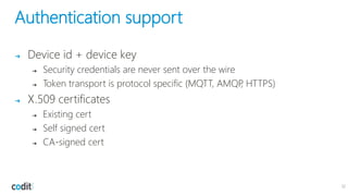 Authentication support
➔ Device id + device key
➔ Security credentials are never sent over the wire
➔ Token transport is protocol specific (MQTT, AMQP, HTTPS)
➔ X.509 certificates
➔ Existing cert
➔ Self signed cert
➔ CA-signed cert
12
 