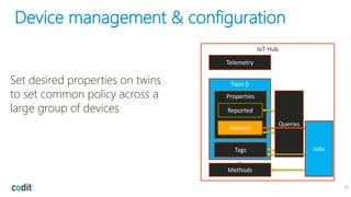 Device management & configuration
22
IoT Hub
Twin 0
Tags
Properties
Desired
Reported
Methods
…
Telemetry
Jobs
Queries
Set desired properties on twins
to set common policy across a
large group of devices
 