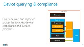 Device querying & compliance
23
IoT Hub
Twin 0
Tags
Properties
Desired
Reported
Methods
…
Telemetry
Jobs
Query desired and reported
properties to attest device
compliance and surface
problems Queries
 