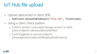 IoT Hub file upload
➔ Upload abstracted in client SDK
➔ hubClient.UploadToBlobAsync("file.txt", fileStream);
➔ Using a claim check pattern
➔ Content stored in associated storage account on blob
(client endpoint /devices/{deviceId}/files)
➔ Event triggered on service endpoint
(/messages/servicebound/fileuploadnotifications)
28
 