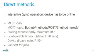 Direct methods
➔ Interactive (sync) operation: device has to be online
➔ MQTT only
➔ MQTT topic: $iothub/methods/POST/{method name}/
➔ Passing request body, maximum 8KB
➔ Configurable timeout (default: 30 secs)
➔ Device disconnected? 404
➔ Support for jobs
31
 
