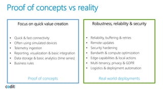 Focus on quick value creation
• Quick & fast connectivity
• Often using simulated devices
• Telemetry ingestion
• Reporting, visualization & basic integration
• Data storage & basic analytics (time series)
• Business rules
Proof of concepts
Robustness, reliability & security
• Reliability, buffering & retries
• Remote updates
• Security hardening
• Bandwith & compute optimization
• Edge capabilities & local actions
• Multi-tenancy, privacy & GDPR
• Logistics & deployment automation
Real world deployments
Proof of concepts vs reality
 