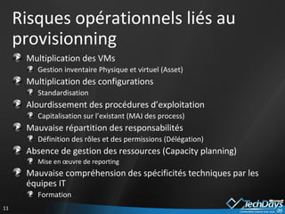 Risques opérationnels liés au provisionning Multiplication des VMs Gestion inventaire Physique et virtuel (Asset) Multiplication des configurations Standardisation Alourdissement des procédures d’exploitation Capitalisation sur l’existant (MAJ des process)  Mauvaise répartition des responsabilités Définition des rôles et des permissions (Délégation) Absence de gestion des ressources (Capacity planning) Mise en œuvre de reporting Mauvaise compréhension des spécificités techniques par les équipes IT Formation 