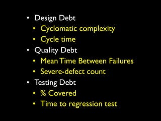 • Design Debt
  • Cyclomatic complexity
  • Cycle time
• Quality Debt
  • Mean Time Between Failures
  • Severe-defect count
• Testing Debt
  • % Covered
  • Time to regression test
 