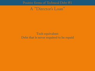 Positive forms of Technical Debt #1
A “Director’s Loan”
Tech equivalent:
Debt that is never required to be repaid
 