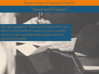 The agile principle of “You Aren’t Gonna Need It” says
that to see the benefits of a system as soon as possible,
you need to get a minimum viable product out in the
quickest way possible.
Positive forms of Technical Debt #2
“Structured Finance”
 