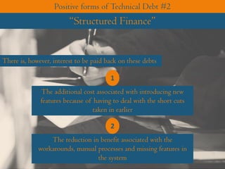 There is, however, interest to be paid back on these debts
The additional cost associated with introducing new
features because of having to deal with the short cuts
taken in earlier
1
The reduction in benefit associated with the
workarounds, manual processes and missing features in
the system
2
Positive forms of Technical Debt #2
“Structured Finance”
 