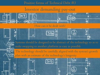 Positive forms of Technical Debt #3
Investor demanding pay-out
Systems should be designed to be abstract of the technology so as to
make swapping to another platform as easy as possible
How can it be dealt with?
The technology should be carefully aligned with the system’s growth
plan with an estimate of the technology’s longevity
 