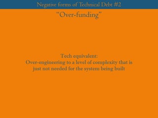 Negative forms of Technical Debt #2
“Over-funding”
Tech equivalent:
Over-engineering to a level of complexity that is
just not needed for the system being built
 