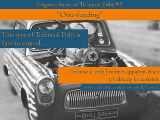 Negative forms of Technical Debt #2
“Over-funding”
This type of Technical Debt is
hard to control…
… because it only becomes apparent when
it’s already in existence
(why build a feature you know you don’t need?)
 