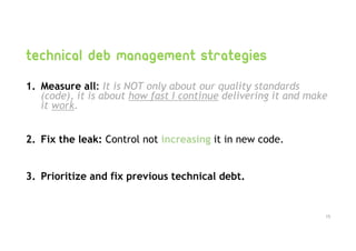 Technical deb management strategies
1. Measure all: It is NOT only about our quality standards
(code), it is about how fast I continue delivering it and make
it work.
2. Fix the leak: Control not increasing it in new code.
3. Prioritize and fix previous technical debt.
15
 