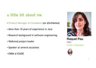 a little bit about me
• Product Manager @ Cloudbees (ex @Schibsted)
• More than 10 years of experience in Java
• Research background in software engineering.
• Walkmod project leader
• Speaker at several occasions
• EMBA @ ESADE
2
twitter: @raquelpau
 