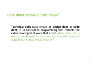 What does technical debt mean?
Technical debt  (also known as  design debt  or  code
debt) is "a concept in programming that reflects the
extra development work that arises when code that is
easy to implement in the short run is used instead of
applying the best overall solution"
7
 