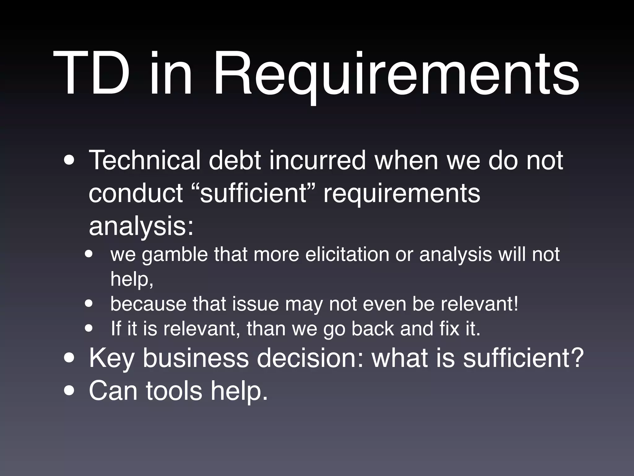 TD in Requirements
• Technical debt incurred when we do not
  conduct “sufﬁcient” requirements
  analysis:
 •   we gamble that more elicitation or analysis will not
     help,
 •   because that issue may not even be relevant!
 •   If it is relevant, than we go back and ﬁx it.
• Key business decision: what is sufﬁcient?
• Can tools help.
 