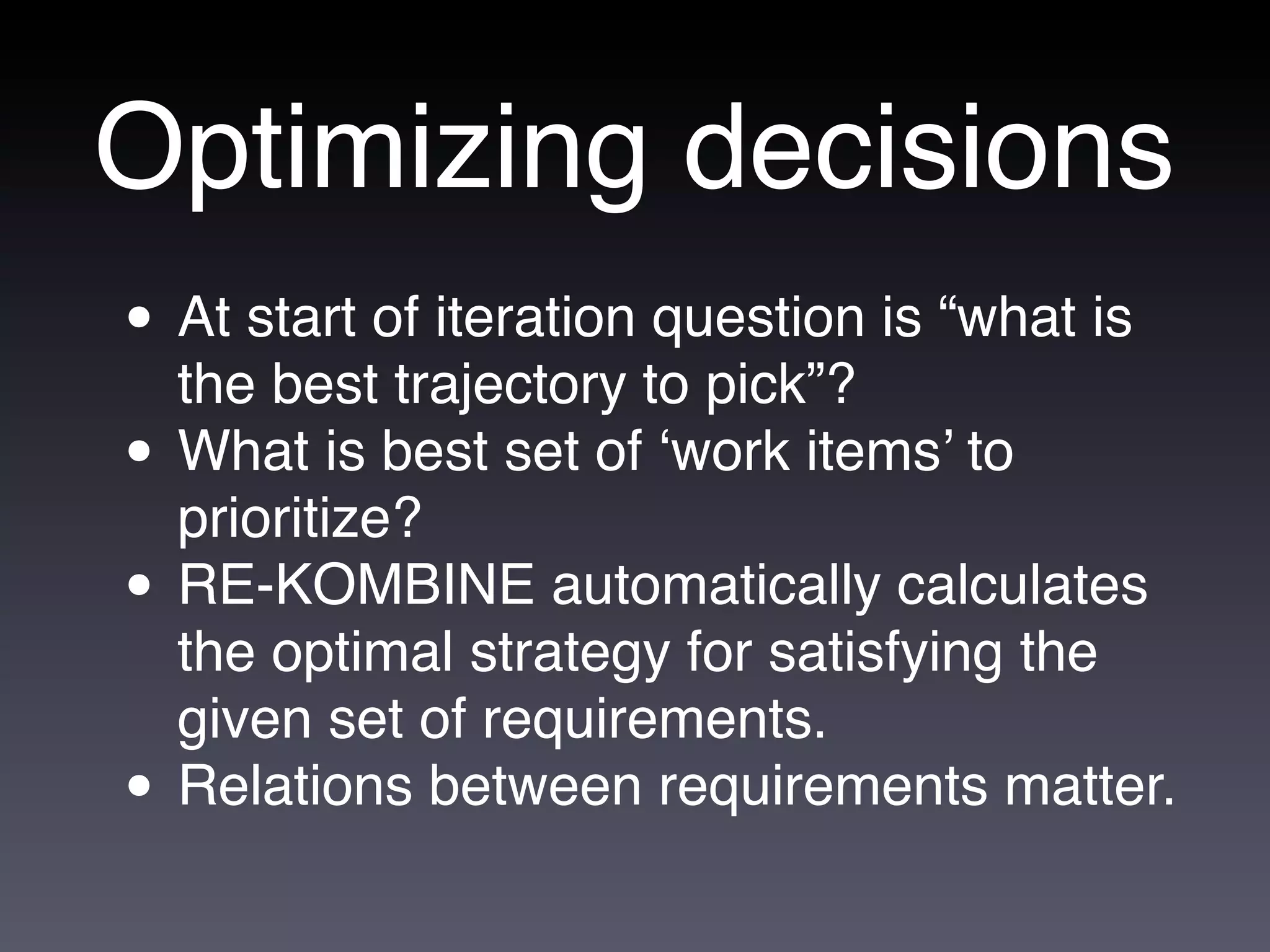 Optimizing decisions
• At start of iteration question is “what is
  the best trajectory to pick”?
• What is best set of ‘work items’ to
  prioritize?
• RE-KOMBINE automatically calculates
    the optimal strategy for satisfying the
    given set of requirements.
•   Relations between requirements matter.
 