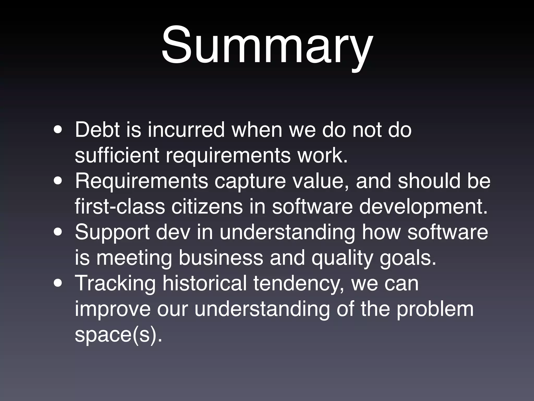 Summary
• Debt is incurred when we do not do
  sufﬁcient requirements work.
• Requirements capture value, and should be
  ﬁrst-class citizens in software development.
• Support dev in understanding how software
  is meeting business and quality goals.
• Tracking historical tendency, we can
  improve our understanding of the problem
  space(s).
 
