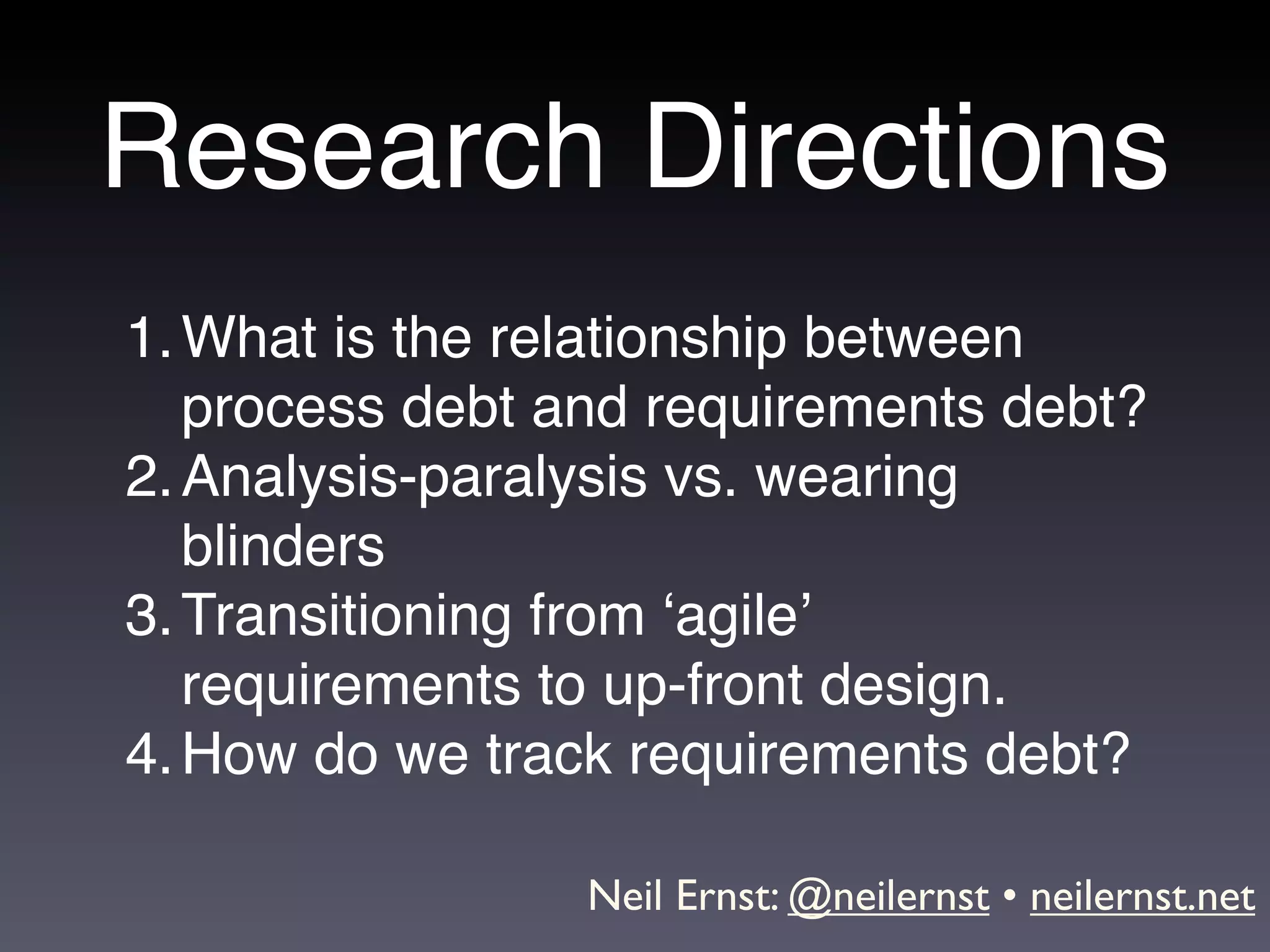 Research Directions
1. What is the relationship between
   process debt and requirements debt?
2. Analysis-paralysis vs. wearing
   blinders
3. Transitioning from ‘agile’
   requirements to up-front design.
4. How do we track requirements debt?

                 Neil Ernst: @neilernst • neilernst.net
 