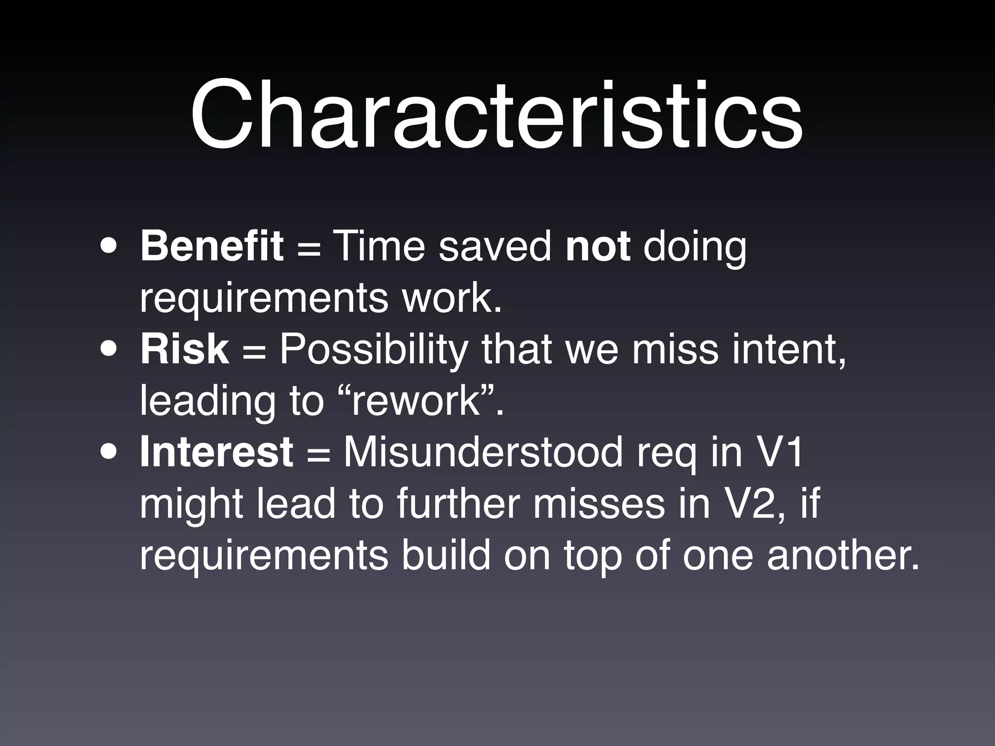 Characteristics
• Beneﬁt = Time saved not doing
  requirements work.
• Risk = Possibility that we miss intent,
  leading to “rework”.
• Interest = Misunderstood req in V1
  might lead to further misses in V2, if
  requirements build on top of one another.
 