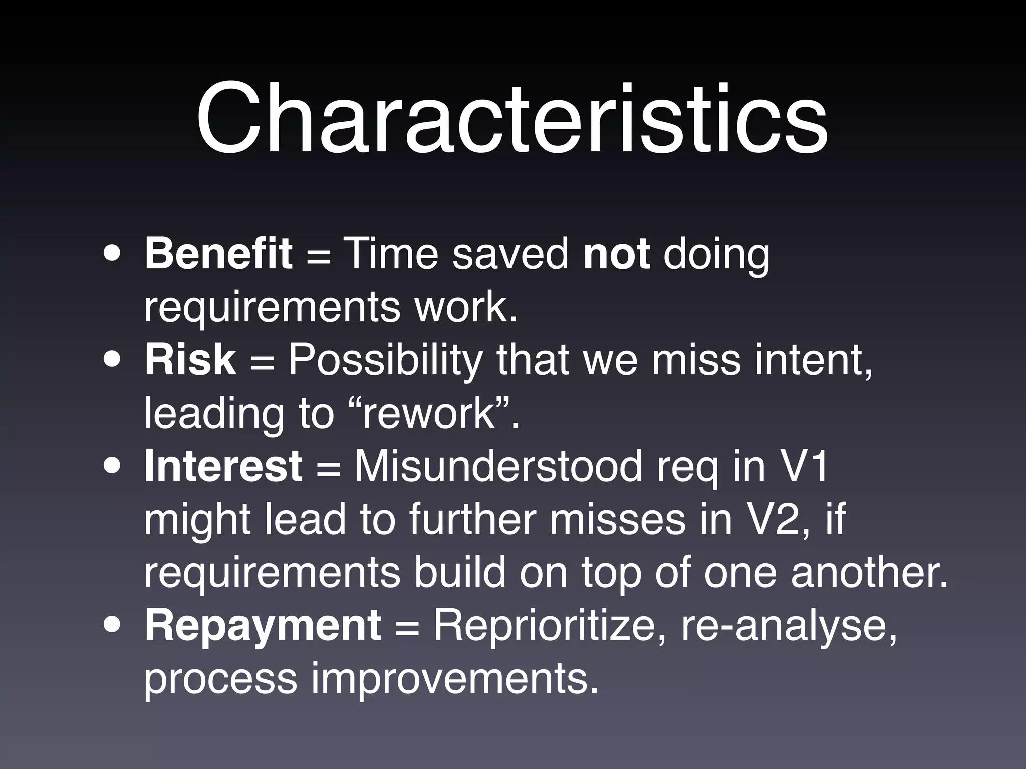 Characteristics
• Beneﬁt = Time saved not doing
  requirements work.
• Risk = Possibility that we miss intent,
  leading to “rework”.
• Interest = Misunderstood req in V1
    might lead to further misses in V2, if
    requirements build on top of one another.
•   Repayment = Reprioritize, re-analyse,
    process improvements.
 
