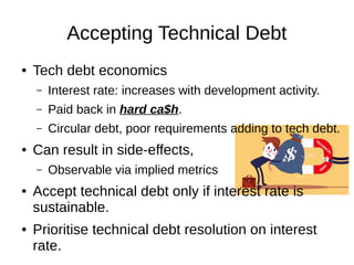 Accepting Technical Debt
● Tech debt economics
– Interest rate: increases with development activity.
– Paid back in hard ca$h.
– Circular debt, poor requirements adding to tech debt.
● Can result in side-effects,
– Observable via implied metrics
● Accept technical debt only if interest rate is
sustainable.
● Prioritise technical debt resolution on interest
rate.
 