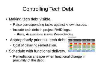 Controlling Tech Debt
● Making tech debt visible.
– Raise corresponding tasks against known issues.
– Include tech debt in project RAID logs.
● Risks, Assumptions, Issues, Dependencies.
● Appropriately prioritise tech debt.
– Cost of delaying remediation.
● Schedule with functional delivery.
– Remediation cheaper when functional change in
proximity of the debt.
 