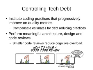 Controlling Tech Debt
● Institute coding practices that progressively
improve on quality metrics.
– Compensate estimates for debt reducing practices.
● Perform meaningful architecture, design and
code reviews.
– Smaller code reviews reduce cognitive overload.
 