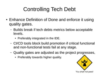 Controlling Tech Debt
● Enhance Definition of Done and enforce it using
quality gates.
– Builds break if tech debts metrics below acceptable
levels.
● Preferably integrated in the IDE.
– CI/CD tools block build promotion if critical functional
and non-functional tests fail at any stage.
– Quality gates are adjusted as the project progresses,
● Preferably towards higher quality.
 