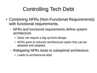 Controlling Tech Debt
● Combining NFRs (Non-Functional Requirements)
with functional requirements.
– NFRs and functional requirements define system
architecture.
● Does not require a big up front design.
● NFRs point to relevant architectural styles that can be
adopted and adapted.
– Relegating NFRs leads to suboptimal architecture.
● Leads to architectural debt.
 