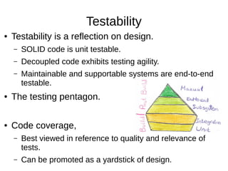 Testability
● Testability is a reflection on design.
– SOLID code is unit testable.
– Decoupled code exhibits testing agility.
– Maintainable and supportable systems are end-to-end
testable.
● The testing pentagon.
● Code coverage,
– Best viewed in reference to quality and relevance of
tests.
– Can be promoted as a yardstick of design.
 