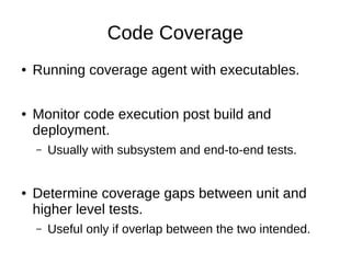 Code Coverage
● Running coverage agent with executables.
● Monitor code execution post build and
deployment.
– Usually with subsystem and end-to-end tests.
● Determine coverage gaps between unit and
higher level tests.
– Useful only if overlap between the two intended.
 