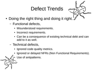 Defect Trends
● Doing the right thing and doing it right.
– Functional defects,
● Misunderstood requirements.
● Incorrect requirements.
● Can be a consequence of existing technical debt and can
add to it as well.
– Technical defects,
● Ignored code quality metrics.
● Ignored or delayed NFRs (Non Functional Requirements).
● Use of antipatterns.
 