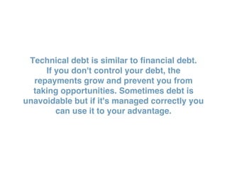 Technical debt is similar to financial debt.
If you don't control your debt, the
repayments grow and prevent you from
taking opportunities. Sometimes debt is
unavoidable but if it's managed correctly you
can use it to your advantage.