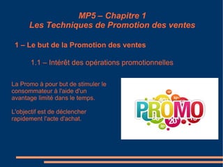 MP5 – Chapitre 1
Les Techniques de Promotion des ventes
1 – Le but de la Promotion des ventes
1.1 – Intérêt des opérations promotionnelles
La Promo à pour but de stimuler le
consommateur à l'aide d'un
avantage limité dans le temps.
L'objectif est de déclencher
rapidement l'acte d'achat.
 