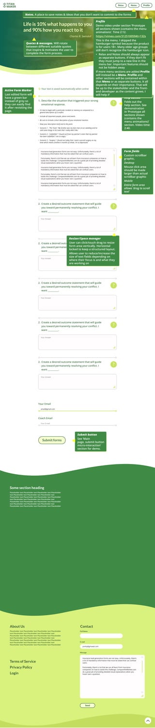 Help button
Folds out the
help section. See
demonstration
in ‘Prototype all
sections shown
(contains the
menu animations)’
section. Video time:
2:40.
Active Form Marker
Last edited form will
have a green bar
instead of grey so
they can easily find
it after revisiting the
page.
Form fields
Custom scrollbar
graphic.
Desktop
Mouse click area
should be made
larger than actual
scrollbar graphic
Mobile
Entire form area
allows ‘drag to scroll
text’
Submit button
See ‘Main
page, submit button
micro-interaction’
section for demo.
Quotes & messages. Will rotate
between different suitable quotes
that inspire & motivates the user to
complete the form process.
Resizer/Space manager
User can click/touch drag to resize
form area vertically. Horizontal
locked to keep a structured layout.
Allows user to reduce/increase the
size of text fields depending on
where their focus is and what they
are working on
Notes. A place to save notes & ideas that you don’t want to commit to the forms
Profile
Demo video under section ‘Prototype
all sections shown (contains the menu
animations’. Time 2:12.
https://vimeo.com/312510059#t=132s
This is the menu. I skipped the
hamburger symbol because the product
is for users 18+. Many older age groups
still don’t recognize the hamburger icon.
•	 Relax and Notes should always appear
as separate buttons. If they don’t fit
they must jump to a new line in the
menu bar. Important features should
not be hidden away
If more menu sections are added Profile
will instead be a Menu. Profile and
other sections will be contained within
that Menu or as separate buttons. It all
depends on their importance. That will
be up to the stakeholder and the front-
end developer as the content grows. I
will help if
 