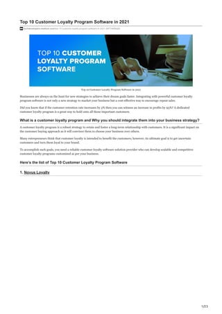 1/23
Top 10 Customer Loyalty Program Software in 2021
techdevelopers.medium.com/top-10-customer-loyalty-program-software-in-2021-d6f779666a82
Top 10 Customer Loyalty Program Software in 2021
Businesses are always on the hunt for new strategies to achieve their dream goals faster. Integrating with powerful customer loyalty
program software is not only a new strategy to market your business but a cost-effective way to encourage repeat sales.
Did you know that if the customer retention rate increases by 5% then you can witness an increase in profits by 95%? A dedicated
customer loyalty program is a great way to hold onto all those important customers.
What is a customer loyalty program and Why you should integrate them into your business strategy?
A customer loyalty program is a robust strategy to retain and foster a long-term relationship with customers. It is a significant impact on
the customer buying approach as it will convince them to choose your business over others.
Many entrepreneurs think that customer loyalty is intended to benefit the customers; however, its ultimate goal is to get uncertain
customers and turn them loyal to your brand.
To accomplish such goals, you need a reliable customer loyalty software solution provider who can develop scalable and competitive
customer loyalty programs customised as per your business.
Here’s the list of Top 10 Customer Loyalty Program Software
1. Novus Loyalty
 