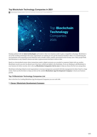 1/22
Top Blockchain Technology Companies in 2021
techdevelopers.medium.com/top-blockchain-technology-companies-2021-review-64959f36133
Keeping updated with the latest technologies and trends is what every business needs to gain a competitive advantage. Blockchain is
one of the trending technologies that many organisations are making use of to get the immense benefits it offers. It is transforming the
way businesses work impacting several industries such as health, media, aviation, government sector & many more. Many people think
that Blockchain is only related to bitcoin and other cryptocurrencies but there is more to that.
Based on a decentralised system where transactions made in digital currencies are recorded in computers linked with one another,
Blockchain records can never be altered once it has been verified and added to the blockchain. If you are thinking to add Blockchain to
your business for better security, here is the top Blockchain Companies List in 2021 to help you choose the best one among them.
Blockchain technology helped several organizations to increase transparency associated with data management & reduce fraud to a large
extent. Check out the list below to help you find out the suitable Blockchain App Development Company to boost your business
growth.
Top 10 Blockchain Technology Companies List
Here is the list of 10 Leading Blockchain App Development Companies you can work with:
1. Clavax | Blockchain Development Company
 