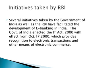    Several initiatives taken by the Government of
    India as well as the RBI have facilitated the
    development of E-banking in India. The
    Govt. of India enacted the IT Act, 2000 with
    effect from Oct.17,2000, which provides
    recognition to electronic transactions and
    other means of electronic commerce.
 