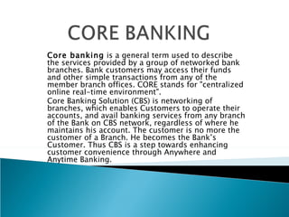Core banking is a general term used to describe
the services provided by a group of networked bank
branches. Bank customers may access their funds
and other simple transactions from any of the
member branch offices. CORE stands for "centralized
online real-time environment".
Core Banking Solution (CBS) is networking of
branches, which enables Customers to operate their
accounts, and avail banking services from any branch
of the Bank on CBS network, regardless of where he
maintains his account. The customer is no more the
customer of a Branch. He becomes the Bank’s
Customer. Thus CBS is a step towards enhancing
customer convenience through Anywhere and
Anytime Banking.
 